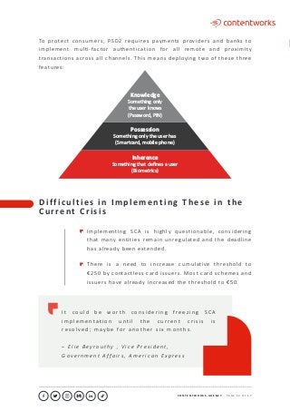 C O N T E N T W O R K S . A G E N C Y ∙ P A G E 1 0 O F 1 7
..........................................................................................................................................................................................................................................................................................................................................................
Knowledge
Something only
the user knows
(Password, PIN)
Possession
Something only the user has
(Smartcard, mobile phone)
Inherence
Something that deﬁnes a user
(Biometrics)
D i f f i c u l t i e s i n I m p l e m e n t i n g T h e s e i n t h e
C u r re n t C r i s i s
Implementing SCA is highly questionable, considering
that many entities remain unregulated and the deadline
has already been extended.
There is a need to increase cumulative threshold to
€250 by contactless card issuers. Most card schemes and
issuers have already increased the threshold to €50.
I t c o u l d b e wo r t h c o n s i d e r i n g f re e z i n g S C A
i m p l e m e ntat i o n u nt i l t h e c u r re nt c r i s i s i s
re s o l v e d ; m ay b e fo r a n o t h e r s i x m o nt h s .
– E l i e B e y r o u t hy , V i c e P r e s i d e n t ,
G o v e r n m e nt A f fa i r s , A m e r i c a n E x p r e s s
To protect consumers, PSD2 requires payments providers and banks to
implement multi-factor authentication for all remote and proximity
transactions across all channels. This means deploying two of these three
features:
 