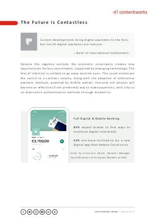 C O N T E N T W O R K S . A G E N C Y ∙ P A G E 1 1 O F 1 7
..........................................................................................................................................................................................................................................................................................................................................................
Despite the negative outlook, the economic uncertainty creates new
opportunities for business models, supported by emerging technology. The
fear of infection is unlikely to go away anytime soon. This could accelerate
the switch to a cashless society, along with the adoption of alternative
payment methods, powered by mobile wallets. Personal cell phones will
become an effective (if not preferred) way to make payments, with a focus
on alternative authentication methods through biometrics.
Full Digital & Mobile Banking
84% expect brands to find ways to
maximize digital interaction
63% are more inclined to try a new
digital app than before Covid-crisis
T h e F u t u re i s C o n ta c t l e s s
Current developments bring digital payments to the fore;
but not all digital payments are immune.
– Bank of International Settlements
Stats by Francisco Sierra; General Manager
Spain/Director of European Markets at N26
 