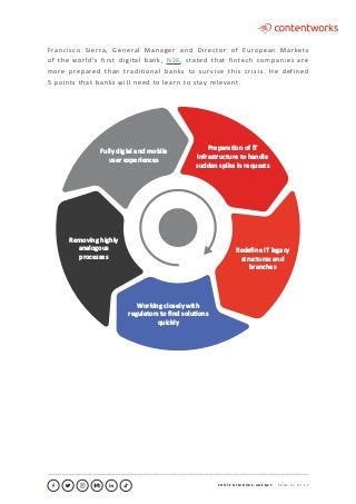 C O N T E N T W O R K S . A G E N C Y ∙ P A G E 1 2 O F 1 7
..........................................................................................................................................................................................................................................................................................................................................................
PreparaƟon of IT
infrastructure to handle
sudden spike in requests
Redeﬁne IT legacy
structures and
branches
Removing highly
analogous
processes
Fully digial and mobile
user experiences
Working closely with
regulators to ﬁnd soluƟons
quickly
Francisco Sierra, General Manager and Director of European Markets
of the world’s first digital bank, N26, stated that fintech companies are
more prepared than traditional banks to survive this crisis. He defined
5 points that banks will need to learn to stay relevant.
 