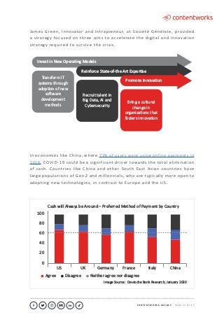 C O N T E N T W O R K S . A G E N C Y ∙ P A G E 1 3 O F 1 7
..........................................................................................................................................................................................................................................................................................................................................................
James Green, Innovator and Intrapreneur, at Société Générale, provided
a strategy focused on three aims to accelerate the digital and innovation
strategy required to survive the crisis.
Cash will Always be Around – Preferred Method of Payment by Country
Agree Disagree Neither agree nor disagree
80
100
40
20
0
60
Image Source: Deutsche Bank Research, January 2020
US UK Germany France Italy China
In economies like China, where 73% of users were using online payments in
2018, COVID-19 could be a significant driver towards the total elimination
of cash. Countries like China and other South East Asian countries have
large populations of Gen Z and millennials, who are typically more open to
adopting new technologies, in contrast to Europe and the US.
Invest in New OperaƟng Models
Transform IT
systems through
adopƟon of new
soŌware
development
methods
Reinforce State-of-the Art ExperƟse
Recruit talent in
Big Data, AI and
Cybersecurity
Promote InnovaƟon
Bring a cultural
change in
organisaƟons that
fosters innovaƟon
 