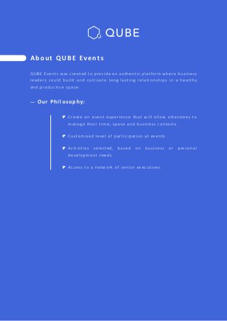 QUBE Events was created to provide an authentic platform where business
leaders could build and cultivate long lasting relationships in a healthy
and productive space.
A b o u t Q U B E Ev e n t s
Create an event experience that will allow attendees to
manage their time, space and business contacts.
Customised level of participation at events.
Activities selected, based on business or personal
development needs.
Access to a network of senior executives.
O u r P h i l o s o p hy :
 