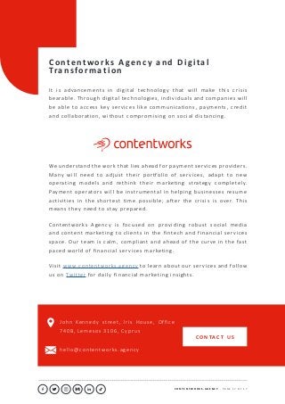 C O N T E N T W O R K S . A G E N C Y ∙ P A G E 1 7 O F 1 7
..........................................................................................................................................................................................................................................................................................................................................................
C o n te n t w o r k s A ge n c y a n d D i g i ta l
Tra n s fo r m a t i o n
It is advancements in digital technology that will make this crisis
bearable. Through digital technologies, individuals and companies will
be able to access key services like communications, payments, credit
and collaboration, without compromising on social distancing.
We understand the work that lies ahead for payment services providers.
Many will need to adjust their portfolio of services, adapt to new
operating models and rethink their marketing strategy completely.
Payment operators will be instrumental in helping businesses resume
activities in the shortest time possible, after the crisis is over. This
means they need to stay prepared.
Contentworks Agency is focused on providing robust social media
and content marketing to clients in the fintech and financial services
space. Our team is calm, compliant and ahead of the curve in the fast
paced world of financial services marketing.
Visit www.contentworks.agency to learn about our services and follow
us on Twitter for daily financial marketing insights.
John Kennedy street, Iris House, Office
740B, Lemesos 3106, Cyprus
hello@contentworks.agency
C O N TAC T U S
 