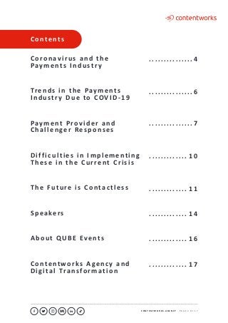 C O N T E N T W O R K S . A G E N C Y ∙ P A G E 3 O F 1 7
..........................................................................................................................................................................................................................................................................................................................................................
C o n t e n t s
C o ro n av i r u s a n d t h e
Pay m e n t s I n d u st r y
Tre n d s i n t h e Pay m e n t s
I n d u st r y D u e to C OV I D - 1 9
Pay m e n t P ro v i d e r a n d
C h a l l e n ge r Re s p o n s e s
D i f f i c u l t i e s i n I m p l e m e n t i n g
T h e s e i n t h e C u r re n t C r i s i s
T h e F u t u re i s C o n ta c t l e s s
S p e a ke rs
A b o u t Q U B E Ev e n t s
C o n te n t w o r k s A ge n c y a n d
D i g i ta l Tra n s fo r m a t i o n
	. . . . . . . . . . . . . . . . 4
	. . . . . . . . . . . . . . . . 6
	. . . . . . . . . . . . . . . . 7
	. . . . . . . . . . . . . . 1 0
	. . . . . . . . . . . . . . 1 1
	. . . . . . . . . . . . . . 1 4
	. . . . . . . . . . . . . . 1 6
	. . . . . . . . . . . . . . 1 7
 
