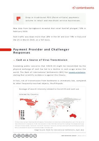 C O N T E N T W O R K S . A G E N C Y ∙ P A G E 7 O F 1 7
..........................................................................................................................................................................................................................................................................................................................................................
D ro p i n t ra d i t i o n a l P O S ( Po i nt- o f- S a l e ) p ay m e nt s
v o l u m e i n re ta i l a n d m e rc h a nt s e r v i c e b u s i n e s s e s .
New data from Springboard revealed that retail footfall plunged 7.8% in
February 2020.
Foot traffic was down more than 20% in the UK and over 70% in Italy and
the US in March 2020, on a YoY basis.
Pay m e n t P ro v i d e r a n d C h a l l e n ge r
Re s p o n s e s
C a s h a s a S o u rc e o f V i r u s Tra n s m i s s i o n
Escalating public concerns that COVID-19 might be transmitted by the
physical exchange of cash has led to a decline in cash usage across the
world. The Bank of International Settlements (BIS) has issued a bulletin,
stating that scientific evidence is against this theory.
In fact, risk of transmission from banknotes is immensely low, compared
to other frequently touched objects, like PIN pads.
	 Average of search intensity related to Covid-19 and cash use
	 Interest by Country
40−50
30−40
20−30
10−20
0−10
No data
The black circles represent Hong Kong SAR and Singapore. The boundaries and names shown and the designations used in this map do not
imply endorsement or acceptance by the BIS. Data accessed on 21 Mar 2020. Data resulting from an average of the Google search query
intensity for the five searches “Cash Covid”, “Coin Covid”, “Cash virus”, “Coin virus”, and “Cash corona” and for the last 30 days, by country.
Data are not available for several countries where Google is not widely used.
Image Source: Bank for International Settlements, April 2020
 