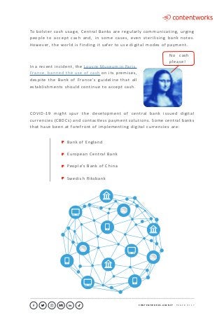 C O N T E N T W O R K S . A G E N C Y ∙ P A G E 8 O F 1 7
..........................................................................................................................................................................................................................................................................................................................................................
COVID-19 might spur the development of central bank issued digital
currencies (CBDCs) and contactless payment solutions. Some central banks
that have been at forefront of implementing digital currencies are:
Bank of England
European Central Bank
People’s Bank of China
Swedish Riksbank
In a recent incident, the Louvre Museum in Paris,
France, banned the use of cash on its premises,
despite the Bank of France’s guideline that all
establishments should continue to accept cash.
To bolster cash usage, Central Banks are regularly communicating, urging
people to accept cash and, in some cases, even sterilising bank notes.
However, the world is finding it safer to use digital modes of payment.
No cash
please!
 