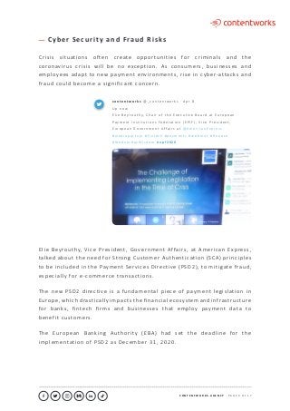 C O N T E N T W O R K S . A G E N C Y ∙ P A G E 9 O F 1 7
..........................................................................................................................................................................................................................................................................................................................................................
C y b e r S e c u r i t y a n d F ra u d R i s k s
Crisis situations often create opportunities for criminals and the
coronavirus crisis will be no exception. As consumers, businesses and
employees adapt to new payment environments, rise in cyber-attacks and
fraud could become a significant concern.
Elie Beyrouthy, Vice President, Government Affairs, at American Express,
talked about the need for Strong Customer Authentication (SCA) principles
to be included in the Payment Services Directive (PSD2), to mitigate fraud,
especially for e-commerce transactions.
The new PSD2 directive is a fundamental piece of payment legislation in
Europe, which drastically impacts the financial ecosystem and infrastructure
for banks, fintech firms and businesses that employ payment data to
benefit customers.
The European Banking Authority (EBA) had set the deadline for the
implementation of PSD2 as December 31, 2020.
c o n te n t w o r k s @ _ c o nte nt w o r k s · A p r 8
U p n o w
E l i e B e y ro u t hy, C h a i r o f t h e E xe c u t i v e B o a rd at E u ro p e a n
Pay m e nt I n st i t u t i o n s Fe d e ra t i o n ( E P I F ) ; V i c e P re s i d e nt ,
E u ro p e a n G o v e r n m e nt A ffa i rs at @ A m e r i c a n E x p re s s
# m e d i a p a r t n e r # f i nte c h # p ay m e nt s # w e b i n a r # f i n a n c e
# We d n e s d ay W i s d o m # n p f 2 0 2 0
 