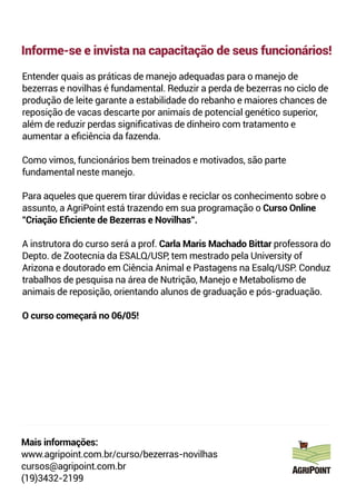 Informe-se e invista na capacitação de seus funcionários!
Entender quais as práticas de manejo adequadas para o manejo de
bezerras e novilhas é fundamental. Reduzir a perda de bezerras no ciclo de
produção de leite garante a estabilidade do rebanho e maiores chances de
reposição de vacas descarte por animais de potencial genético superior,
além de reduzir perdas signiﬁcativas de dinheiro com tratamento e
aumentar a eﬁciência da fazenda.
Como vimos, funcionários bem treinados e motivados, são parte
fundamental neste manejo.
Para aqueles que querem tirar dúvidas e reciclar os conhecimento sobre o
assunto, a AgriPoint está trazendo em sua programação o Curso Online
"Criação Eﬁciente de Bezerras e Novilhas".
A instrutora do curso será a prof. Carla Maris Machado Bittar professora do
Depto. de Zootecnia da ESALQ/USP, tem mestrado pela University of
Arizona e doutorado em Ciência Animal e Pastagens na Esalq/USP. Conduz
trabalhos de pesquisa na área de Nutrição, Manejo e Metabolismo de
animais de reposição, orientando alunos de graduação e pós-graduação.
O curso começará no 06/05!
Mais informações:
www.agripoint.com.br/curso/bezerras-novilhas
cursos@agripoint.com.br
(19)3432-2199
 