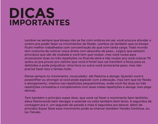 DICAS
IMPORTANTES
Lembre-se sempre que bíceps não se faz com ombros em pé, você procura afundar o
ombro pra poder fazer os movimentos de ﬂexão. Lembre-se também que os bíceps
ﬁcam melhor trabalhados com concentração do que com tanta carga. Todo mundo
tem costume de colocar rosca direta com absurdos de peso… Lógico que existem
princípios que são de roubada e você tem que roubar, mas você rouba para
acrescentar duas ou três repetições no ﬁnal da série e não roubar pra você colocar 70
quilos só pra provar pro vizinho que você é forte! Isso vai transferir a força para os
deltóides e pode prejudicar. Uma hora ou outra você acrescenta peso, mas não
precisa fazer isso o tempo todo.
Pense sempre no movimento, musculador, ele ﬂexiona e alonga. Quando você é
powerlifter ou stronger aí você pode explodir com a elevação, mas tem que ter ﬂexão
e alongamento, mesmo nas repetições pequenininhas, onde você faz duas ou três
repetições completas e complementa com duas meias repetições e alonga. Isso pega
demais.
Tem também o princípio super slow, que você vai fazer o movimento bem lentinho,
eleva ﬂexionando bem devagar e estende na volta também bem lento. 6 segundos de
contagem pra ir, um segundo de parada e mais 6 segundos pra descer. Além de
princípio Super Slow esse movimento pode se chamar também Tensão Contínua, ou
Iso Tensão.
 