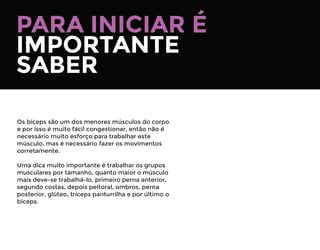 PARA INICIAR É
IMPORTANTE
SABER
Os bíceps são um dos menores músculos do corpo
e por isso é muito fácil congestionar, então não é
necessário muito esforço para trabalhar este
músculo, mas é necessário fazer os movimentos
corretamente.
Uma dica muito importante é trabalhar os grupos
musculares por tamanho, quanto maior o músculo
mais deve-se trabalhá-lo, primeiro perna anterior,
segundo costas, depois peitoral, ombros, perna
posterior, glúteo, tríceps panturrilha e por último o
bíceps.
 