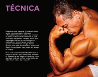 TÉCNICA
Quando se quer trabalhar os bíceps o ideal é
apoiar o cotovelo, assim o bíceps é
estimulado mais isolado, como por exemplo
no banco scott. Com os dumbbells ou com
barra você não apoia o cotovelo, então será
trabalhado o bíceps em conjunto com o
braquial. Isso também pode acontecer
quando trabalhamos o Tríceps. Porém
quando você faz o movimento de bíceps sem
apoio, o braquial tem mais ênfase em relação
ao bíceps.
Você pode fazer o movimento alternando os
braços ou fazer a rosca simultânea, subindo
os dois juntos, que vai dar um estímulo muito
grande e você não vai ﬁcar perdendo tempo
fazendo um lado e depois o outro
 
