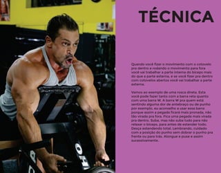 Quando você ﬁzer o movimento com o cotovelo
pra dentro e rodando o movimento para fora
você vai trabalhar a parte interna do bíceps mais
do que a parte externa, e se você ﬁzer pra dentro
com cotovelos abertos você vai trabalhar a parte
externa.
Vamos ao exemplo de uma rosca direta. Esta
você pode fazer tanto com a barra reta quanto
com uma barra W. A barra W pra quem está
sentindo alguma dor de antebraço ou de punho
por exemplo, eu aconselho a usar essa barra
porque assim a pegada ﬁcará mais pronada, não
tão virada pra fora. Fica uma pegada mais virada
pra dentro. Suba, mas não suba tudo para não
relaxar o bíceps, para antes de estender todo.
Desça estendendo total. Lembrando, cuidado
com a posição do punho sem dobrar o punho pra
frente ou para trás. Alongue e puxe e assim
sucessivamente.
TÉCNICA
 