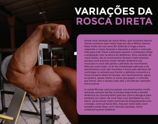 VARIAÇÕES DA
Existe uma variação da rosca direta, que inclusive Dennis
James costuma usar muito hoje em dia e Wilson Santos
fazia muito ela nos anos 80. Estenda e traga a barra
raspando o corpo durante a elevação e dobre o cotovelo
indo para trás. Parar a elevação quanto o antebraço atinja
a angulação reta na altura do abdômen. Esta variação de
rosca direta, faz os movimentos ﬁcarem mais intensos
porque você provoca maior tensão dinâmica nos
músculos e você não perde o pêndulo do movimento.
Mas por outro lado, na lei da cinesiologia aplicada e da
biomecânica você não transfere a força pelo pêndulo de
você jogar o cotovelo pra frente, o pêndulo concentra a
força na parte distal do bíceps, isso teoricamente, agora
na prática, quase todos os caras que jogam o cotovelo
pra frente, tem o bíceps mais alto o Arnold por exemplo
entre outros.
A Lenda Murray costuma passar uns movimentos muito
bacanas, porque ela faz os bíceps segurando a tensão
dinâmica no concentration pick em cima e alonga e para
também em baixo. Se você ﬁzer com dumbbell ou com
barra, vai provocar maior estímulo do braquial junto com
o bíceps, como já havia dito, mas por outro lado você
também pode fazer com cotovelo apoiado, tanto
unilateral quanto bilateral.
ROSCA DIRETA
 