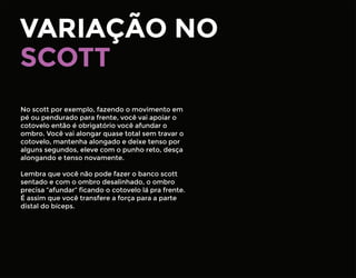 VARIAÇÃO NO
No scott por exemplo, fazendo o movimento em
pé ou pendurado para frente, você vai apoiar o
cotovelo então é obrigatório você afundar o
ombro. Você vai alongar quase total sem travar o
cotovelo, mantenha alongado e deixe tenso por
alguns segundos, eleve com o punho reto, desça
alongando e tenso novamente.
Lembra que você não pode fazer o banco scott
sentado e com o ombro desalinhado, o ombro
precisa “afundar” ﬁcando o cotovelo lá pra frente.
É assim que você transfere a força para a parte
distal do bíceps.
SCOTT
 