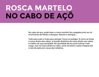 ROSCA MARTELO
No scott por exemplo, fazendo o movimento
em pé ou pendurado para frente, você vai
apoiar o cotovelo então é obrigatório você
afundar o ombro. Você vai alongar quase total
sem travar o cotovelo, mantenha alongado e
deixe tenso por alguns segundos, eleve com o
punho reto, desça alongando e tenso
novamente.
Lembra que você não pode fazer o banco scott
sentado e com o ombro desalinhado, o ombro
precisa “afundar” ﬁcando o cotovelo lá pra
frente. É assim que você transfere a força para
a parte distal do bíceps.
NO CABO DE AÇÕ
No cabo de aço, pode fazer a rosca martelo faz a pegada junto ao nó
movimento de ﬂexão e alongue, ﬂexone e alongue…
Tudo para subir e tudo para alongar. Força no polegar. É como se fosse
a rosca direta dos cabos. A tensão dinâmica da rosca direta nos cabos
é melhor do que dumbbell. No dumbbell dá pra você colocar mais
carga, mas na rosca direta no cabo, você vai sentir o peso integral até
o raio de ação por causa das roldanas.
 
