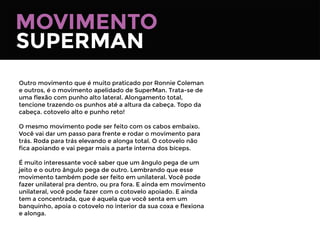 MOVIMENTO
SUPERMAN
Outro movimento que é muito praticado por Ronnie Coleman
e outros, é o movimento apelidado de SuperMan. Trata-se de
uma ﬂexão com punho alto lateral. Alongamento total,
tencione trazendo os punhos até a altura da cabeça. Topo da
cabeça. cotovelo alto e punho reto!
O mesmo movimento pode ser feito com os cabos embaixo.
Você vai dar um passo para frente e rodar o movimento para
trás. Roda para trás elevando e alonga total. O cotovelo não
ﬁca apoiando e vai pegar mais a parte interna dos bíceps.
É muito interessante você saber que um ângulo pega de um
jeito e o outro ângulo pega de outro. Lembrando que esse
movimento também pode ser feito em unilateral. Você pode
fazer unilateral pra dentro, ou pra fora. E ainda em movimento
unilateral, você pode fazer com o cotovelo apoiado. E ainda
tem a concentrada, que é aquela que você senta em um
banquinho, apoia o cotovelo no interior da sua coxa e ﬂexiona
e alonga.
 