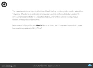 oleoshop
www.oleoshop.com
Esto te servirá para no tener que improvisar, seguir una línea editorial y no quedarte en
blanco.
Es recomendable hacer una programación mensual y luego semanal. Con herramientas como
SocialBro podrás conocer mejor tus lectores, tu público y saber cuál es la mejor hora para
publicar tus contenidos (sólo para Twitter).
Luego, para conocer mejor nuestro blog deberemos utilizar otras herramientas muy impor-
tantes e útiles para mejorar día a día como Google Analytics. Hay varios plugins que puedes
instalar en tu blog y funcionan bien, por ejemplo si tu blog es de Wordpress:
https://wordpress.org/plugins/google-analytics-for-wordpress/.
02
03
Difundir el contenido
oleoshop
www.oleoshop.com
Tan importante es crear el contenido como difundirlo cómo y en los canales sociales adecuados.
Tal y como difundamos el contenido será clave para su éxito en forma de lectura, es decir (y
como ya hemos comentado) no sólo es hacerlo bien, sino tambien saberlo hacer para que
nuestro público pueda encontrarnos.
Los motores de búsqueda como Google tardan un tiempo en indexar nuestros contenidos, por
lo que debemos ponérselo fácil. ¿Cómo?
03
 