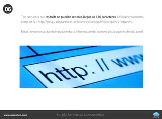 oleoshop
www.oleoshop.com
Ten en cuenta que los tuits no pueden ser más largos de 140 carácteres. Utiliza herramientas
como bit.ly o http://goo.gl/ para ahorrar carácteres y conseguir más replies y retweets.
Estas herramientas también pueden darte información del número de clics que ha tenido tu url.
06
 
