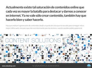 Cómo generar, publicar y difundir
contenidos de tu blog
CÓMO CREAR UN BLOG
oleoshop
Actualmenteexistetalsaturacióndecontenidosonlineque
cadavezesmayorlabatallaparadestacarydarnosaconocer
eninternet.Yanovalesólocrearcontenido,tambiénhayque
hacerlobienysaberhacerlo.
Hay que analizar la generación de contenidos desde un punto de vista que no sea sólo para conseguir más o
mejor tráfico web, sino para que éste sea interesante para los lectores, nuestro posible público potencial.
oleoshop
www.oleoshop.com
 