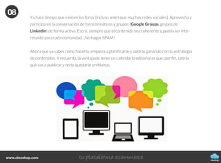 oleoshop
www.oleoshop.com
Puedes republicar el contenido de tu blog (sin hacer spam) en redes sociales como Twitter ya
que es probable que la visibilidad del contenido no sea vista por todo tu público. Puedes
volver a indexar el contenido pero sin repetir el mismo tweet.
07
08Publicarlo en grupos de debate y
foros
oleoshop
www.oleoshop.com
Ya hace tiempo que existen los foros (incluso antes que muchas redes sociales). Aprovecha y
participa en la conversación de foros temáticos y grupos (Google Groups, grupos de
Linkedin) de forma activa. Eso sí, siempre que el contenido sea coherente y pueda ser inte-
resante para cada comunidad. ¡No hagas SPAM!
Ahora que ya sabes cómo hacerlo, empieza a planificarte y saldrás ganando con tu estrategia
de contenidos. Y recuerda, la ventaja de tener un calendario editorial es que, por fin, sabrás
qué vas a publicar y no te quedarás en blanco.
08
 