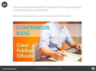 Cómo generar, publicar y difundir
contenidos de tu blog
CÓMO CREAR UN BLOG
oleoshop
Actualmenteexistetalsaturacióndecontenidosonlineque
cadavezesmayorlabatallaparadestacarydarnosaconocer
eninternet.Yanovalesólocrearcontenido,tambiénhayque
hacerlobienysaberhacerlo.
Hay que analizar la generación de contenidos desde un punto de vista que no sea sólo para conseguir más o
mejor tráfico web, sino para que éste sea interesante para los lectores, nuestro posible público potencial.
oleoshop
www.oleoshop.com
01Creación de contenidos
oleoshop
www.oleoshop.com
Una vez escogida la plataforma donde tener nuestro blog o el de nuestra empresa llega el
momento clave, empezar a generar contenido.
Nuestro consejo principal es que crear un calendario de contenido editorial.
01
 