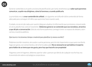 Cómo generar, publicar y difundir
contenidos de tu blog
CÓMO CREAR UN BLOG
oleoshop
Actualmenteexistetalsaturacióndecontenidosonlineque
cadavezesmayorlabatallaparadestacarydarnosaconocer
eninternet.Yanovalesólocrearcontenido,tambiénhayque
hacerlobienysaberhacerlo.
Hay que analizar la generación de contenidos desde un punto de vista que no sea sólo para conseguir más o
mejor tráfico web, sino para que éste sea interesante para los lectores, nuestro posible público potencial.
oleoshop
www.oleoshop.com
01Creación de contenidos
oleoshop
www.oleoshop.com
Una vez escogida la plataforma donde tener nuestro blog o el de nuestra empresa llega el
momento clave, empezar a generar contenido.
Nuestro consejo principal es que crear un calendario de contenido editorial.
01
oleoshop
www.oleoshop.com
Generar contenido es en parte una tarea de planificación, por tanto, tendremos que saber qué queremos
comunicar, a quién nos dirigimos, cómo lo haremos y cuando publicarlo.
La prioridad uno es crear contenido de calidad, y la siguiente será difundir dicho contenido de forma
adecuada para conseguir el tráfico que queremos hacia nuestro web.
Cuidado, no servirá de nada usar nuestro blog para duplicar la información que ya estamos comunicando
en otras plataformas como el newsletter. Debemos generar un contenido que sea novedoso, atractivo
y que dé pie a conversación. Sólo de esta forma podremos conseguir tener un espacio de debate y acer-
carnos a nuestros públicos.
Qué ocurre si no tenemos tiempo o material para planificar (y menos escribir)?
Podemos escribir nosotros, otro autor o varias personas, pero lo más importante es que quien escriba lo
haga con ganas, con conocimiento y de la forma adecuada. No es necesario ser periodista ni experto
para hablar de un tema que nos gusta, pero hay que hacerlo con propiedad.
Hagamos como lo hagamos, debemos aportar valor y pensar que detrás de cualquier escrito hay una
transmisión de valores estratégicos corporativos.
01
 