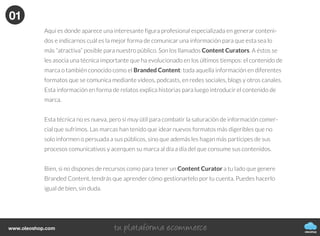Cómo generar, publicar y difundir
contenidos de tu blog
CÓMO CREAR UN BLOG
oleoshop
Actualmenteexistetalsaturacióndecontenidosonlineque
cadavezesmayorlabatallaparadestacarydarnosaconocer
eninternet.Yanovalesólocrearcontenido,tambiénhayque
hacerlobienysaberhacerlo.
Hay que analizar la generación de contenidos desde un punto de vista que no sea sólo para conseguir más o
mejor tráfico web, sino para que éste sea interesante para los lectores, nuestro posible público potencial.
oleoshop
www.oleoshop.com
01Creación de contenidos
oleoshop
www.oleoshop.com
Una vez escogida la plataforma donde tener nuestro blog o el de nuestra empresa llega el
momento clave, empezar a generar contenido.
Nuestro consejo principal es que crear un calendario de contenido editorial.
01
oleoshop
www.oleoshop.com
Generar contenido es en parte una tarea de planificación, por tanto, tendremos que saber qué queremos
comunicar, a quién nos dirigimos, cómo lo haremos y cuando publicarlo.
La prioridad uno es crear contenido de calidad, y la siguiente será difundir dicho contenido de forma
adecuada para conseguir el tráfico que queremos hacia nuestro web.
Cuidado, no servirá de nada usar nuestro blog para duplicar la información que ya estamos comunicando
en otras plataformas como el newsletter. Debemos generar un contenido que sea novedoso, atractivo
y que dé pie a conversación. Sólo de esta forma podremos conseguir tener un espacio de debate y acer-
carnos a nuestros públicos.
Qué ocurre si no tenemos tiempo o material para planificar (y menos escribir)?
Podemos escribir nosotros, otro autor o varias personas, pero lo más importante es que quien escriba lo
haga con ganas, con conocimiento y de la forma adecuada. No es necesario ser periodista ni experto
para hablar de un tema que nos gusta, pero hay que hacerlo con propiedad.
Hagamos como lo hagamos, debemos aportar valor y pensar que detrás de cualquier escrito hay una
transmisión de valores estratégicos corporativos.
01
oleoshop
www.oleoshop.com
Aquí es donde aparece una interesante figura profesional especializada en generar conteni-
dos e indicarnos cuál es la mejor forma de comunicar una información para que esta sea lo
más “atractiva” posible para nuestro público. Son los llamados Content Curators. A éstos se
les asocia una técnica importante que ha evolucionado en los últimos tiempos: el contenido de
marca o también conocido como el Branded Content: toda aquella información en diferentes
formatos que se comunica mediante vídeos, podcasts, en redes sociales, blogs y otros canales.
Esta información en forma de relatos explica historias para luego introducir el contenido de
marca.
Esta técnica no es nueva, pero sí muy útil para combatir la saturación de información comer-
cial que sufrimos. Las marcas han tenido que idear nuevos formatos más digeribles que no
solo informen o persuada a sus públicos, sino que además les hagan más partícipes de sus
procesos comunicativos y acerquen su marca al día a día del que consume sus contenidos.
Bien, si no dispones de recursos como para tener un Content Curator a tu lado que genere
Branded Content, tendrás que aprender cómo gestionartelo por tu cuenta. Puedes hacerlo
igual de bien, sin duda.
01
 