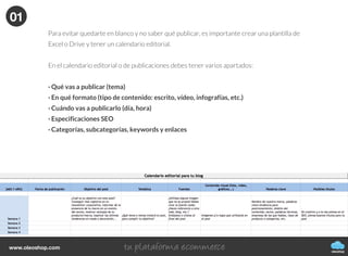 Cómo generar, publicar y difundir
contenidos de tu blog
CÓMO CREAR UN BLOG
oleoshop
Actualmenteexistetalsaturacióndecontenidosonlineque
cadavezesmayorlabatallaparadestacarydarnosaconocer
eninternet.Yanovalesólocrearcontenido,tambiénhayque
hacerlobienysaberhacerlo.
Hay que analizar la generación de contenidos desde un punto de vista que no sea sólo para conseguir más o
mejor tráfico web, sino para que éste sea interesante para los lectores, nuestro posible público potencial.
oleoshop
www.oleoshop.com
01Creación de contenidos
oleoshop
www.oleoshop.com
Una vez escogida la plataforma donde tener nuestro blog o el de nuestra empresa llega el
momento clave, empezar a generar contenido.
Nuestro consejo principal es que crear un calendario de contenido editorial.
01
oleoshop
www.oleoshop.com
Generar contenido es en parte una tarea de planificación, por tanto, tendremos que saber qué queremos
comunicar, a quién nos dirigimos, cómo lo haremos y cuando publicarlo.
La prioridad uno es crear contenido de calidad, y la siguiente será difundir dicho contenido de forma
adecuada para conseguir el tráfico que queremos hacia nuestro web.
Cuidado, no servirá de nada usar nuestro blog para duplicar la información que ya estamos comunicando
en otras plataformas como el newsletter. Debemos generar un contenido que sea novedoso, atractivo
y que dé pie a conversación. Sólo de esta forma podremos conseguir tener un espacio de debate y acer-
carnos a nuestros públicos.
Qué ocurre si no tenemos tiempo o material para planificar (y menos escribir)?
Podemos escribir nosotros, otro autor o varias personas, pero lo más importante es que quien escriba lo
haga con ganas, con conocimiento y de la forma adecuada. No es necesario ser periodista ni experto
para hablar de un tema que nos gusta, pero hay que hacerlo con propiedad.
Hagamos como lo hagamos, debemos aportar valor y pensar que detrás de cualquier escrito hay una
transmisión de valores estratégicos corporativos.
01
oleoshop
www.oleoshop.com
Aquí es donde aparece una interesante figura profesional especializada en generar conteni-
dos e indicarnos cuál es la mejor forma de comunicar una información para que esta sea lo
más “atractiva” posible para nuestro público. Son los llamados Content Curators. A éstos se
les asocia una técnica importante que ha evolucionado en los últimos tiempos: el contenido de
marca o también conocido como el Branded Content: toda aquella información en diferentes
formatos que se comunica mediante vídeos, podcasts, en redes sociales, blogs y otros canales.
Esta información en forma de relatos explica historias para luego introducir el contenido de
marca.
Esta técnica no es nueva, pero sí muy útil para combatir la saturación de información comer-
cial que sufrimos. Las marcas han tenido que idear nuevos formatos más digeribles que no
solo informen o persuada a sus públicos, sino que además les hagan más partícipes de sus
procesos comunicativos y acerquen su marca al día a día del que consume sus contenidos.
Bien, si no dispones de recursos como para tener un Content Curator a tu lado que genere
Branded Content, tendrás que aprender cómo gestionartelo por tu cuenta. Puedes hacerlo
igual de bien, sin duda.
01
oleoshop
www.oleoshop.com
Para evitar quedarte en blanco y no saber qué publicar, es importante crear una plantilla de
Excel o Drive y tener un calendario editorial.
En el calendario editorial o de publicaciones debes tener varios apartados:
· Qué vas a publicar (tema)
· En qué formato (tipo de contenido: escrito, vídeo, infografías, etc.)
· Cuándo vas a publicarlo (día, hora)
· Especificaciones SEO
· Categorías, subcategorías, keywords y enlaces
01
 