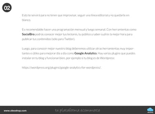 oleoshop
www.oleoshop.com
Esto te servirá para no tener que improvisar, seguir una línea editorial y no quedarte en
blanco.
Es recomendable hacer una programación mensual y luego semanal. Con herramientas como
SocialBro podrás conocer mejor tus lectores, tu público y saber cuál es la mejor hora para
publicar tus contenidos (sólo para Twitter).
Luego, para conocer mejor nuestro blog deberemos utilizar otras herramientas muy impor-
tantes e útiles para mejorar día a día como Google Analytics. Hay varios plugins que puedes
instalar en tu blog y funcionan bien, por ejemplo si tu blog es de Wordpress:
https://wordpress.org/plugins/google-analytics-for-wordpress/.
02
 