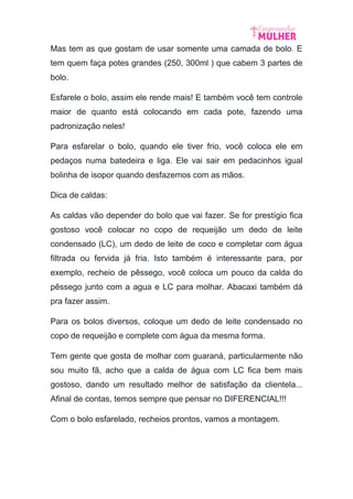 Mas tem as que gostam de usar somente uma camada de bolo. E
tem quem faça potes grandes (250, 300ml ) que cabem 3 partes de
bolo.
Esfarele o bolo, assim ele rende mais! E também você tem controle
maior de quanto está colocando em cada pote, fazendo uma
padronização neles!
Para esfarelar o bolo, quando ele tiver frio, você coloca ele em
pedaços numa batedeira e liga. Ele vai sair em pedacinhos igual
bolinha de isopor quando desfazemos com as mãos.
Dica de caldas:
As caldas vão depender do bolo que vai fazer. Se for prestígio fica
gostoso você colocar no copo de requeijão um dedo de leite
condensado (LC), um dedo de leite de coco e completar com água
filtrada ou fervida já fria. Isto também é interessante para, por
exemplo, recheio de pêssego, você coloca um pouco da calda do
pêssego junto com a agua e LC para molhar. Abacaxi também dá
pra fazer assim.
Para os bolos diversos, coloque um dedo de leite condensado no
copo de requeijão e complete com água da mesma forma.
Tem gente que gosta de molhar com guaraná, particularmente não
sou muito fã, acho que a calda de água com LC fica bem mais
gostoso, dando um resultado melhor de satisfação da clientela...
Afinal de contas, temos sempre que pensar no DIFERENCIAL!!!
Com o bolo esfarelado, recheios prontos, vamos a montagem.
 