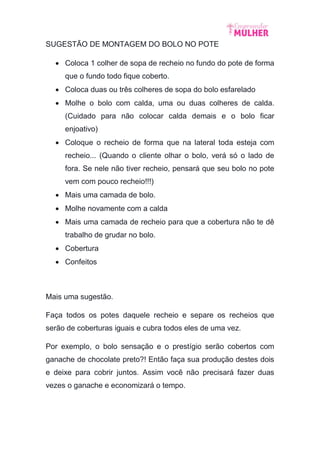 SUGESTÃO DE MONTAGEM DO BOLO NO POTE
 Coloca 1 colher de sopa de recheio no fundo do pote de forma
que o fundo todo fique coberto.
 Coloca duas ou três colheres de sopa do bolo esfarelado
 Molhe o bolo com calda, uma ou duas colheres de calda.
(Cuidado para não colocar calda demais e o bolo ficar
enjoativo)
 Coloque o recheio de forma que na lateral toda esteja com
recheio... (Quando o cliente olhar o bolo, verá só o lado de
fora. Se nele não tiver recheio, pensará que seu bolo no pote
vem com pouco recheio!!!)
 Mais uma camada de bolo.
 Molhe novamente com a calda
 Mais uma camada de recheio para que a cobertura não te dê
trabalho de grudar no bolo.
 Cobertura
 Confeitos
Mais uma sugestão.
Faça todos os potes daquele recheio e separe os recheios que
serão de coberturas iguais e cubra todos eles de uma vez.
Por exemplo, o bolo sensação e o prestígio serão cobertos com
ganache de chocolate preto?! Então faça sua produção destes dois
e deixe para cobrir juntos. Assim você não precisará fazer duas
vezes o ganache e economizará o tempo.
 