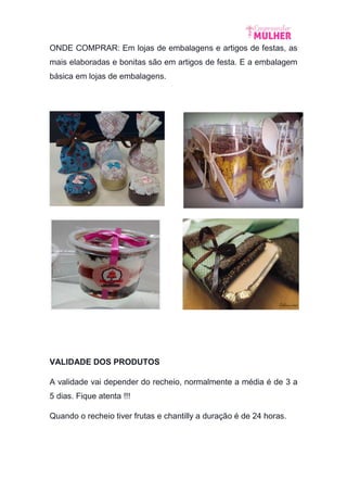 ONDE COMPRAR: Em lojas de embalagens e artigos de festas, as
mais elaboradas e bonitas são em artigos de festa. E a embalagem
básica em lojas de embalagens.
VALIDADE DOS PRODUTOS
A validade vai depender do recheio, normalmente a média é de 3 a
5 dias. Fique atenta !!!
Quando o recheio tiver frutas e chantilly a duração é de 24 horas.
 