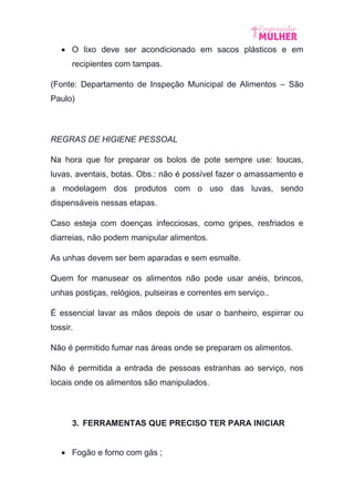 O lixo deve ser acondicionado em sacos plásticos e em
recipientes com tampas.
(Fonte: Departamento de Inspeção Municipal de Alimentos – São
Paulo)
REGRAS DE HIGIENE PESSOAL
Na hora que for preparar os bolos de pote sempre use: toucas,
luvas, aventais, botas. Obs.: não é possível fazer o amassamento e
a modelagem dos produtos com o uso das luvas, sendo
dispensáveis nessas etapas.
Caso esteja com doenças infecciosas, como gripes, resfriados e
diarreias, não podem manipular alimentos.
As unhas devem ser bem aparadas e sem esmalte.
Quem for manusear os alimentos não pode usar anéis, brincos,
unhas postiças, relógios, pulseiras e correntes em serviço..
É essencial lavar as mãos depois de usar o banheiro, espirrar ou
tossir.
Não é permitido fumar nas áreas onde se preparam os alimentos.
Não é permitida a entrada de pessoas estranhas ao serviço, nos
locais onde os alimentos são manipulados.
3. FERRAMENTAS QUE PRECISO TER PARA INICIAR
 Fogão e forno com gás ;
 