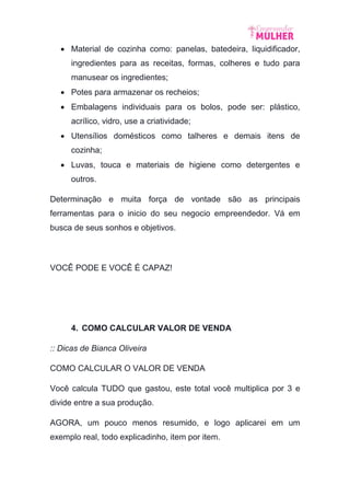  Material de cozinha como: panelas, batedeira, liquidificador,
ingredientes para as receitas, formas, colheres e tudo para
manusear os ingredientes;
 Potes para armazenar os recheios;
 Embalagens individuais para os bolos, pode ser: plástico,
acrílico, vidro, use a criatividade;
 Utensílios domésticos como talheres e demais itens de
cozinha;
 Luvas, touca e materiais de higiene como detergentes e
outros.
Determinação e muita força de vontade são as principais
ferramentas para o inicio do seu negocio empreendedor. Vá em
busca de seus sonhos e objetivos.
VOCÊ PODE E VOCÊ É CAPAZ!
4. COMO CALCULAR VALOR DE VENDA
:: Dicas de Bianca Oliveira
COMO CALCULAR O VALOR DE VENDA
Você calcula TUDO que gastou, este total você multiplica por 3 e
divide entre a sua produção.
AGORA, um pouco menos resumido, e logo aplicarei em um
exemplo real, todo explicadinho, item por item.
 