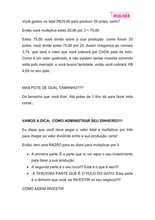 Você gastou no total R$25,00 para produzir 20 potes, certo?
Então você multiplica estes 20,00 por 3 = 75,00
Estes 75,00 você divide entre a sua produção. como foram 20
potes, você divide estes 75,00 por 20. Assim chegamos ao número
3,75, que será o valor que você cobrará por CADA pote de bolo.
Como é um valor quebrado, e não existem tantas moedas correndo
solta pelo mercado, e você busca facilidade, então você cobrará R$
4,00 no seu pote.
MAS POTE DE QUAL TAMANHO???
Do tamanho que você fizer. Até potes de 1 litro dá para fazer esta
conta...
VAMOS A DICA: COMO ADMINISTRAR SEU DINHEIRO!!!!
Eu disse que você deve pegar o valor total e multiplicar por três
para chegar ao valor dividindo entre a sua produção, certo!
Então, tem uma RAZÃO para eu dizer para multiplicar por 3.
 A primeira parte: É a parte que vc vai repor o seu investimento
para fazer a sua produção.
 A segunda parte é o seu lucro!!! Esta é o que é seu!!!!
 A TERCEIRA PARTE QUE É O PULO DO GATO, Esta parte
é o dinheiro que você vai INVESTIR no seu negócio!!!!!
COMO ASSIM INVESTIR
 