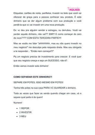 Etiquetas, cartões de visita, panfletos, Investir no bolo que você vai
oferecer de graça para a pessoa conhecer seu produto. É este
dinheiro que se der algum problema com sua produção e você
perdê-la que vc vai investir em uma nova produção.
Ex: vc deu pra alguém vender e estragou, ou derrubou. Você vai
perder aquele dinheiro, não vai?? SIM!!! E como começar do zero
de novo???? COM ESTA TERCEIRA PARTE!!!!
Mas se vocês me falar "ahhhhhhhh, mas eu não quero investir no
meu negócio!" me desculpa pela resposta direta. Mas sou obrigada
a te responder... "Então nem começa!!!!"
Pq um negócio precisa de investimento para crescer. E você quer
que seu negócio cresça e seja um SUCESSO, não é?
Então vamos investir este dinheiro!
COMO SEPARAR ESTE DINHEIRO?!
SEPARE EM POTES, ISSO MESMO EM POTES!
Tenha três potes na sua casa PARA VC GUARDAR o dinheiro.
Toda as vezes que fazer as venda quando chegar em casa, vá e
separe qual parte é de quem!
Numere!
 1 REPOR
 2 INVESTIR
 3 MEU
 