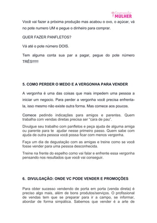 Você vai fazer a próxima produção mas acabou o ovo, o açúcar, vá
no pote numero UM e pegue o dinheiro para comprar.
QUER FAZER PANFLETOS?
Vá até o pote número DOIS.
Tem alguma conta sua par a pagar, pegue do pote número
TRÊS!!!!!!
5. COMO PERDER O MEDO E A VERGONHA PARA VENDER
A vergonha é uma das coisas que mais impedem uma pessoa a
iniciar um negocio. Para perder a vergonha você precisa enfrenta-
la, isso mesmo não existe outra forma. Mas comece aos poucos.
Comece pedindo indicações para amigos e parentes. Quem
trabalha com vendas diretas precisa ser “cara de pau”.
Divulgue seu trabalho com panfletos e peça ajuda de alguma amiga
ou parente para te ajudar nesse primeiro passo. Quem sabe com
ajuda de outra pessoa você possa ficar com menos vergonha.
Faça um dia de degustação com as amigas e treine como se você
fosse vender para uma pessoa desconhecida.
Treine na frente do espelho como vai falar e enfrente essa vergonha
pensando nos resultados que você vai conseguir.
6. DIVULGAÇÃO: ONDE VC PODE VENDER E PROMOÇÕES
Para obter sucesso vendendo de porta em porta (venda direta) é
preciso algo mais, além de bons produtos/serviços. O profissional
de vendas tem que se preparar para ir a campo, se informar,
abordar de forma simpática. Sabemos que vender é a arte de
 