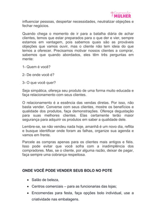 influenciar pessoas, despertar necessidades, neutralizar objeções e
fechar negócios.
Quando chega o momento de ir para a batalha diária de achar
clientes, temos que estar preparados para o que der e vier, sempre
estamos em vantagem, pois sabemos quais são as prováveis
objeções que vamos ouvir, mas o cliente não tem ideia do que
temos a oferecer. Precisamos motivar nossos clientes a comprar,
sabemos que quando abordados, eles têm três perguntas em
mente:
1- Quem é você?
2- De onde você é?
3- O que você quer?
Seja simpática, ofereça seu produto de uma forma muito educada e
faça relacionamento com seus clientes.
O relacionamento é a essência das vendas diretas. Por isso, não
basta vender. Converse com seus clientes, mostre os benefícios e
qualidade dos produtos, faça demonstrações. Ofereça degustação
para suas melhores clientes. Elas certamente terão maior
segurança para adquirir os produtos em saber a qualidade dele.
Lembre-se, se não vendeu nada hoje, amanhã é um novo dia, reflita
e busque identificar onde foram as falhas, organize sua agenda e
vamos em frente.
Parcele as compras apenas para os clientes mais antigos e fiéis.
Isso pode evitar que você sofra com a inadimplência dos
compradores. Mas, se o cliente, por alguma razão, deixar de pagar,
faça sempre uma cobrança respeitosa.
ONDE VOCÊ PODE VENDER SEUS BOLO NO POTE
 Salão de beleza,
 Centros comerciais – para as funcionarias das lojas;
 Encomendas para festa, faça opções bolo individual, use a
criatividade nas embalagens.
 