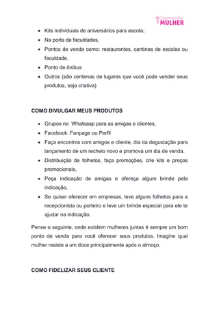  Kits individuais de aniversários para escola;
 Na porta de faculdades,
 Pontos de venda como: restaurantes, cantinas de escolas ou
faculdade.
 Ponto de ônibus
 Outros (são centenas de lugares que você pode vender seus
produtos, seja criativa)
COMO DIVULGAR MEUS PRODUTOS
 Grupos no Whatsaap para as amigas e clientes,
 Facebook: Fanpage ou Perfil
 Faça encontros com amigos e cliente, dia da degustação para
lançamento de um recheio novo e promova um dia de venda.
 Distribuição de folhetos, faça promoções, crie kits e preços
promocionais,
 Peça indicação de amigas e ofereça algum brinde pela
indicação,
 Se quiser oferecer em empresas, leve alguns folhetos para a
recepcionista ou porteiro e leve um brinde especial para ele te
ajudar na indicação.
Pense o seguinte, onde existem mulheres juntas é sempre um bom
ponto de venda para você oferecer seus produtos. Imagine qual
mulher resiste a um doce principalmente após o almoço.
COMO FIDELIZAR SEUS CLIENTE
 