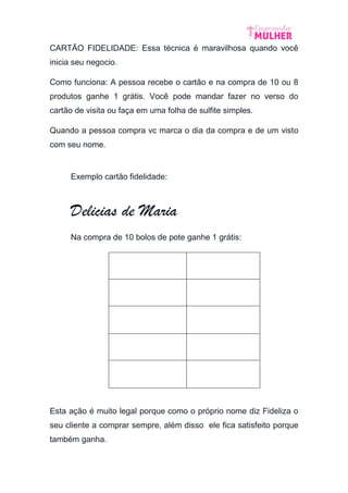 CARTÃO FIDELIDADE: Essa técnica é maravilhosa quando você
inicia seu negocio.
Como funciona: A pessoa recebe o cartão e na compra de 10 ou 8
produtos ganhe 1 grátis. Você pode mandar fazer no verso do
cartão de visita ou faça em uma folha de sulfite simples.
Quando a pessoa compra vc marca o dia da compra e de um visto
com seu nome.
Exemplo cartão fidelidade:
Delicias de Maria
Na compra de 10 bolos de pote ganhe 1 grátis:
Esta ação é muito legal porque como o próprio nome diz Fideliza o
seu cliente a comprar sempre, além disso ele fica satisfeito porque
também ganha.
 