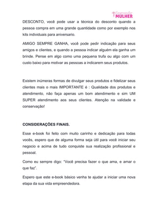 DESCONTO, você pode usar a técnica do desconto quando a
pessoa compra em uma grande quantidade como por exemplo nos
kits individuais para aniversario.
AMIGO SEMPRE GANHA, você pode pedir indicação para seus
amigos e clientes, e quando a pessoa indicar alguém ela ganha um
brinde. Pense em algo como uma pequena trufa ou algo com um
custo baixo para motivar as pessoas a indicarem seus produtos.
Existem inúmeras formas de divulgar seus produtos e fidelizar seus
clientes mais o mais IMPORTANTE é : Qualidade dos produtos e
atendimento, não faça apenas um bom atendimento e sim UM
SUPER atendimento aos seus clientes. Atenção na validade e
conservação!
CONSIDERAÇÕES FINAIS.
Esse e-book foi feito com muito carinho e dedicação para todas
vocês, espero que de alguma forma seja útil para você iniciar seu
negocio e acima de tudo conquiste sua realização profissional e
pessoal.
Como eu sempre digo: “Você precisa fazer o que ama, e amar o
que faz”.
Espero que este e-book básico venha te ajudar a iniciar uma nova
etapa da sua vida empreendedora.
 