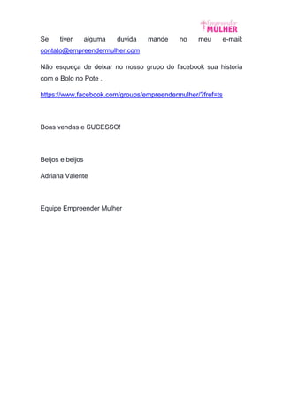 Se tiver alguma duvida mande no meu e-mail:
contato@empreendermulher.com
Não esqueça de deixar no nosso grupo do facebook sua historia
com o Bolo no Pote .
https://www.facebook.com/groups/empreendermulher/?fref=ts
Boas vendas e SUCESSO!
Beijos e beijos
Adriana Valente
Equipe Empreender Mulher
 