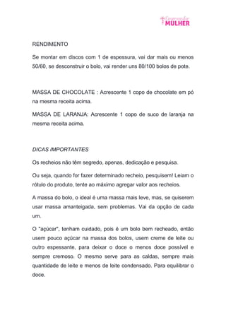 RENDIMENTO
Se montar em discos com 1 de espessura, vai dar mais ou menos
50/60, se desconstruir o bolo, vai render uns 80/100 bolos de pote.
MASSA DE CHOCOLATE : Acrescente 1 copo de chocolate em pó
na mesma receita acima.
MASSA DE LARANJA: Acrescente 1 copo de suco de laranja na
mesma receita acima.
DICAS IMPORTANTES
Os recheios não têm segredo, apenas, dedicação e pesquisa.
Ou seja, quando for fazer determinado recheio, pesquisem! Leiam o
rótulo do produto, tente ao máximo agregar valor aos recheios.
A massa do bolo, o ideal é uma massa mais leve, mas, se quiserem
usar massa amanteigada, sem problemas. Vai da opção de cada
um.
O "açúcar", tenham cuidado, pois é um bolo bem recheado, então
usem pouco açúcar na massa dos bolos, usem creme de leite ou
outro espessante, para deixar o doce o menos doce possível e
sempre cremoso. O mesmo serve para as caldas, sempre mais
quantidade de leite e menos de leite condensado. Para equilibrar o
doce.
 