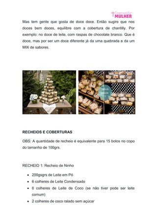 Mas tem gente que gosta de doce doce. Então sugiro que nos
doces bem doces, equilibre com a cobertura de chantilly. Por
exemplo: no doce de leite, com raspas de chocolate branco. Que é
doce, mas por ser um doce diferente já da uma quebrada e da um
MIX de sabores.
RECHEIOS E COBERTURAS
OBS: A quantidade de recheio é equivalente para 15 bolos no copo
do tamanho de 100grs.
RECHEIO 1: Recheio de Ninho
 200gsgrs de Leite em Pó
 6 colheres de Leite Condensado
 6 colheres de Leite de Coco (se não tiver pode ser leite
comum)
 2 colheres de coco ralado sem açúcar
 