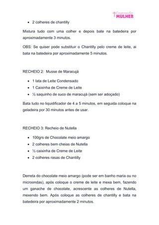  2 colheres de chantilly
Mistura tudo com uma colher e depois bate na batedeira por
aproximadamente 3 minutos.
OBS: Se quiser pode substituir o Chantilly pelo creme de leite, ai
bata na batedeira por aproximadamente 5 minutos.
RECHEIO 2: Musse de Maracujá
 1 lata de Leite Condensado
 1 Caixinha de Creme de Leite
 ½ saquinho de suco de maracujá (sem ser adoçado)
Bata tudo no liquidificador de 4 a 5 minutos, em seguida coloque na
geladeira por 30 minutos antes de usar.
RECHEIO 3: Recheio de Nutella
 100grs de Chocolate meio amargo
 2 colheres bem cheias de Nutella
 ½ caixinha de Creme de Leite
 2 colheres rasas de Chantilly
Derreta do chocolate meio amargo (pode ser em banho maria ou no
microondas), após coloque o creme de leite e mexa bem, fazendo
um ganache de chocolate, acrescente as colheres de Nutella,
mexendo bem. Após coloque as colheres de chantilly e bata na
batedeira por aproximadamente 2 minutos.
 