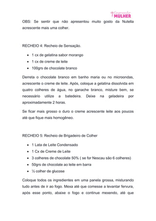 OBS: Se sentir que não apresentou muito gosto da Nutella
acrescente mais uma colher.
RECHEIO 4: Recheio de Sensação.
 1 cx de gelatina sabor morango
 1 cx de creme de leite
 100grs de chocolate branco
Derreta o chocolate branco em banho maria ou no microondas,
acrescente o creme de leite. Após, coloque a gelatina dissolvida em
quatro colheres de água, no ganache branco, misture bem, se
necessário utilize a batedeira. Deixe na geladeira por
aproximadamente 2 horas.
Se ficar mais grosso o duro o creme acrescente leite aos poucos
até que fique mais homogêneo.
RECHEIO 5: Recheio de Brigadeiro de Colher
 1 Lata de Leite Condensado
 1 Cx de Creme de Leite
 3 colheres de chocolate 50% ( se for Nescau são 6 colheres)
 50grs de chocolate ao leite em barra
 ½ colher de glucose
Coloque todos os ingredientes em uma panela grossa, misturando
tudo antes de ir ao fogo. Mexa até que comesse a levantar fervura,
após esse ponto, abaixe o fogo e continue mexendo, até que
 