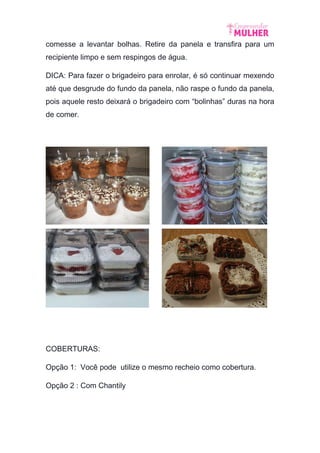 comesse a levantar bolhas. Retire da panela e transfira para um
recipiente limpo e sem respingos de água.
DICA: Para fazer o brigadeiro para enrolar, é só continuar mexendo
até que desgrude do fundo da panela, não raspe o fundo da panela,
pois aquele resto deixará o brigadeiro com “bolinhas” duras na hora
de comer.
COBERTURAS:
Opção 1: Você pode utilize o mesmo recheio como cobertura.
Opção 2 : Com Chantily
 