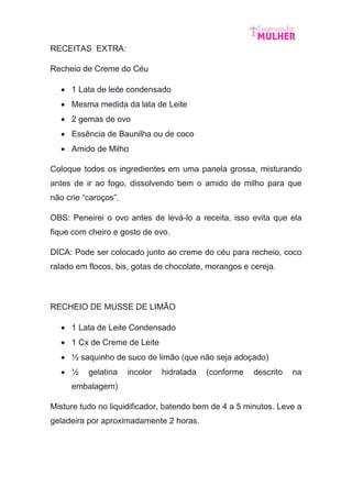 RECEITAS EXTRA:
Recheio de Creme do Céu
 1 Lata de leite condensado
 Mesma medida da lata de Leite
 2 gemas de ovo
 Essência de Baunilha ou de coco
 Amido de Milho
Coloque todos os ingredientes em uma panela grossa, misturando
antes de ir ao fogo, dissolvendo bem o amido de milho para que
não crie “caroços”.
OBS: Peneirei o ovo antes de levá-lo a receita, isso evita que ela
fique com cheiro e gosto de ovo.
DICA: Pode ser colocado junto ao creme do céu para recheio, coco
ralado em flocos, bis, gotas de chocolate, morangos e cereja.
RECHEIO DE MUSSE DE LIMÃO
 1 Lata de Leite Condensado
 1 Cx de Creme de Leite
 ½ saquinho de suco de limão (que não seja adoçado)
 ½ gelatina incolor hidratada (conforme descrito na
embalagem)
Misture tudo no liquidificador, batendo bem de 4 a 5 minutos. Leve a
geladeira por aproximadamente 2 horas.
 
