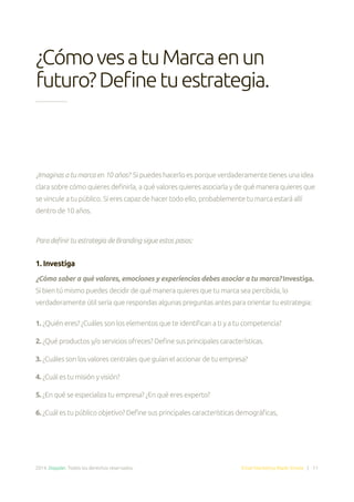2014. Doppler. Todos los derechos reservados. Email Marketing Made Simple | 11
¿Imaginas a tu marca en 10 años? Si puedes hacerlo es porque verdaderamente tienes una idea
clara sobre cómo quieres definirla, a qué valores quieres asociarla y de qué manera quieres que
se vincule a tu público. Si eres capaz de hacer todo ello, probablemente tu marca estará allí
dentro de 10 años.
Para definir tu estrategia de Branding sigue estos pasos:
1. Investiga
¿Cómo saber a qué valores, emociones y experiencias debes asociar a tu marca? Investiga.
Si bien tú mismo puedes decidir de qué manera quieres que tu marca sea percibida, lo
verdaderamente útil sería que respondas algunas preguntas antes para orientar tu estrategia:
1. ¿Quién eres? ¿Cuáles son los elementos que te identifican a ti y a tu competencia?
2. ¿Qué productos y/o servicios ofreces? Define sus principales características.
3. ¿Cuáles son los valores centrales que guían el accionar de tu empresa?
4. ¿Cuál es tu misión y visión?
5. ¿En qué se especializa tu empresa? ¿En qué eres experto?
6. ¿Cuál es tu público objetivo? Define sus principales características demográficas,
¿CómovesatuMarcaenun
futuro?Definetuestrategia.
 