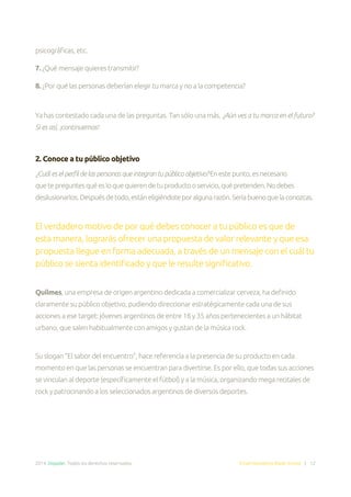 2014. Doppler. Todos los derechos reservados. Email Marketing Made Simple | 12
psicográficas, etc.
7. ¿Qué mensaje quieres transmitir?
8. ¿Por qué las personas deberían elegir tu marca y no a la competencia?
Ya has contestado cada una de las preguntas. Tan sólo una más. ¿Aún ves a tu marca en el futuro?
Si es así, ¡continuemos!
2. Conoce a tu público objetivo
¿Cuáleselperfildelaspersonasqueintegrantupúblicoobjetivo?Enestepunto,esnecesario
quetepreguntesquéesloquequierendetuproductooservicio,quépretenden.Nodebes
desilusionarlos.Despuésdetodo,estáneligiéndoteporalgunarazón.Seríabuenoquelaconozcas.
El verdadero motivo de por qué debes conocer a tu público es que de
esta manera, lograrás ofrecer una propuesta de valor relevante y que esa
propuesta llegue en forma adecuada, a través de un mensaje con el cuál tu
público se sienta identificado y que le resulte significativo.
Quilmes, una empresa de origen argentino dedicada a comercializar cerveza, ha definido
claramente su público objetivo, pudiendo direccionar estratégicamente cada una de sus
acciones a ese target: jóvenes argentinos de entre 18 y 35 años pertenecientes a un hábitat
urbano, que salen habitualmente con amigos y gustan de la música rock.
Su slogan “El sabor del encuentro”, hace referencia a la presencia de su producto en cada
momento en que las personas se encuentran para divertirse. Es por ello, que todas sus acciones
se vinculan al deporte (específicamente el fútbol) y a la música, organizando mega recitales de
rock y patrocinando a los seleccionados argentinos de diversos deportes.
 