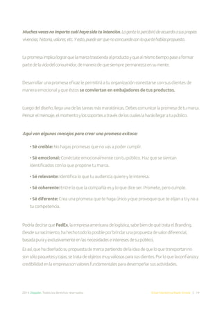 2014. Doppler. Todos los derechos reservados. Email Marketing Made Simple | 14
Muchasvecesnoimportacuálhayasidotuintención.Lagentelopercibirádeacuerdoasuspropias
vivencias,historia,valores,etc.Yesto,puedeserquenoconcuerdeconloquetehabíaspropuesto.
Lapromesaimplicalograrquelamarcatrasciendaalproductoyquealmismotiempopaseaformar
partedelavidadelconsumidor,demaneradequesiemprepermanezcaensumente.
Desarrollar una promesa eficaz le permitirá a tu organización conectarse con sus clientes de
manera emocional y que éstos se conviertan en embajadores de tus productos.
Luegodeldiseño,llegaunadelastareasmásmaratónicas.Debescomunicarlapromesadetumarca.
Pensarelmensaje,elmomentoylossoportesatravésdeloscualeslaharásllegaratupúblico.
Aquí van algunos consejos para crear una promesa exitosa:
• Sé creíble: No hagas promesas que no vas a poder cumplir.
• Sé emocional: Conéctate emocionalmente con tu público. Haz que se sientan
identificados con lo que propone tu marca.
• Sé relevante: Identifica lo que tu audiencia quiere y le interesa.
• Sé coherente: Entre lo que la compañía es y lo que dice ser. Promete, pero cumple.
• Sé diferente: Crea una promesa que te haga único y que provoque que te elijan a ti y no a
tu competencia.
PodríadecirsequeFedEx,laempresaamericanadelogística,sabebiendequétrataelBranding.
Desdesunacimiento,hahechotodoloposibleporbrindarunapropuestadevalordiferencial,
basadapurayexclusivamenteenlasnecesidadeseinteresesdesupúblico.
Esasí,quehadiseñadosupropuestademarcapartiendodelaideadequeloquetransportanno
sonsólopaquetesycajas,setratadeobjetosmuyvaliososparasusclientes.Porloquelaconfianzay
credibilidadenlaempresasonvaloresfundamentalesparadesempeñarsusactividades.
 